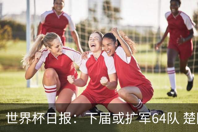世界杯日报：下届或扩军64队 楚阿梅尼复出战西班牙