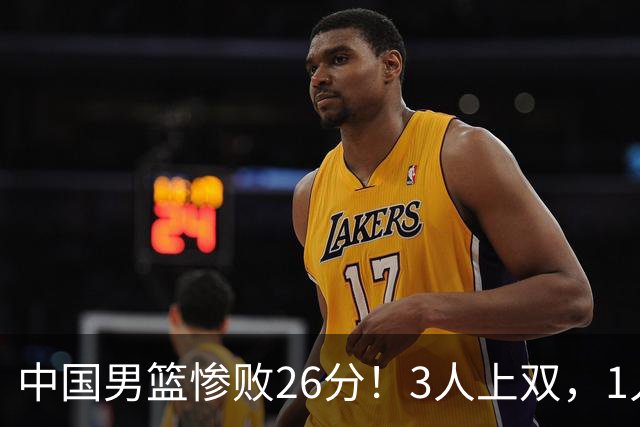 中国男篮惨败26分！3人上双，1人正负值-36堪称灾难级，体能太差