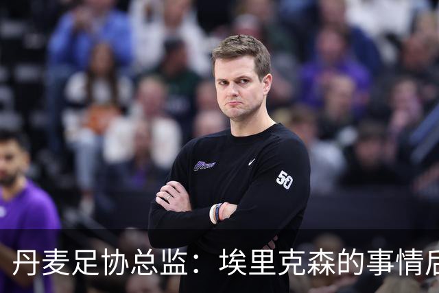 丹麦足协总监：埃里克森的事情后，我们会为丹麦球员采取特别措施
