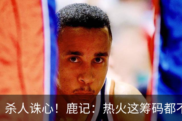 杀人诛心！鹿记：热火这筹码都不够换利拉德的 更何况是字母哥？
