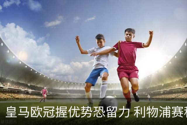 皇马欧冠握优势恐留力 利物浦赛程苦难盼奇迹