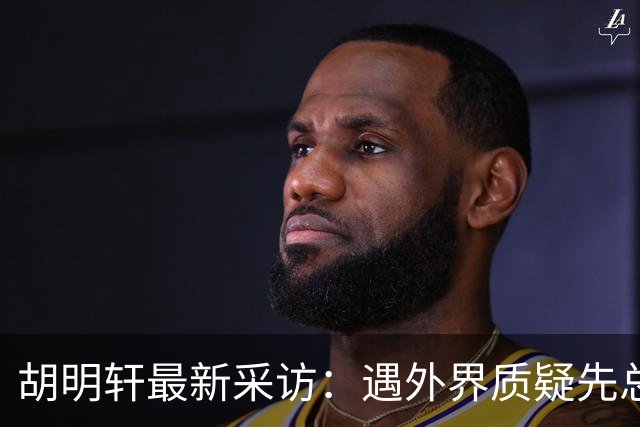 胡明轩最新采访：遇外界质疑先总结自身，膝盖劳损两年没休息时间