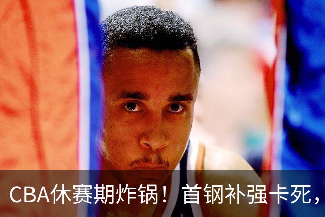 CBA休赛期炸锅！首钢补强卡死，广厦欠薪卖核心，胡金秋亿元转会叫停