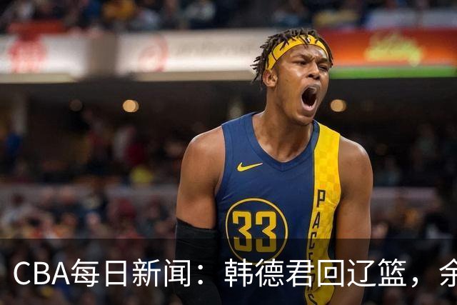 CBA每日新闻：韩德君回辽篮，余嘉豪结束留洋，张镇麟新合同曝光